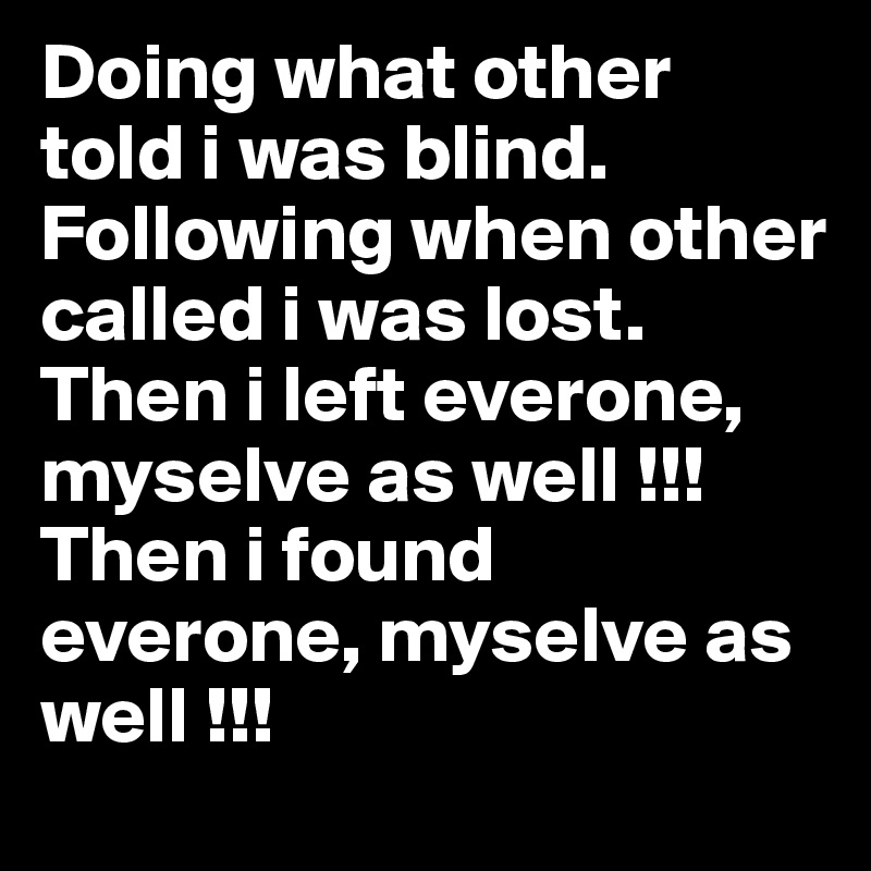 Doing what other told i was blind.
Following when other called i was lost.
Then i left everone, myselve as well !!!
Then i found everone, myselve as well !!!
