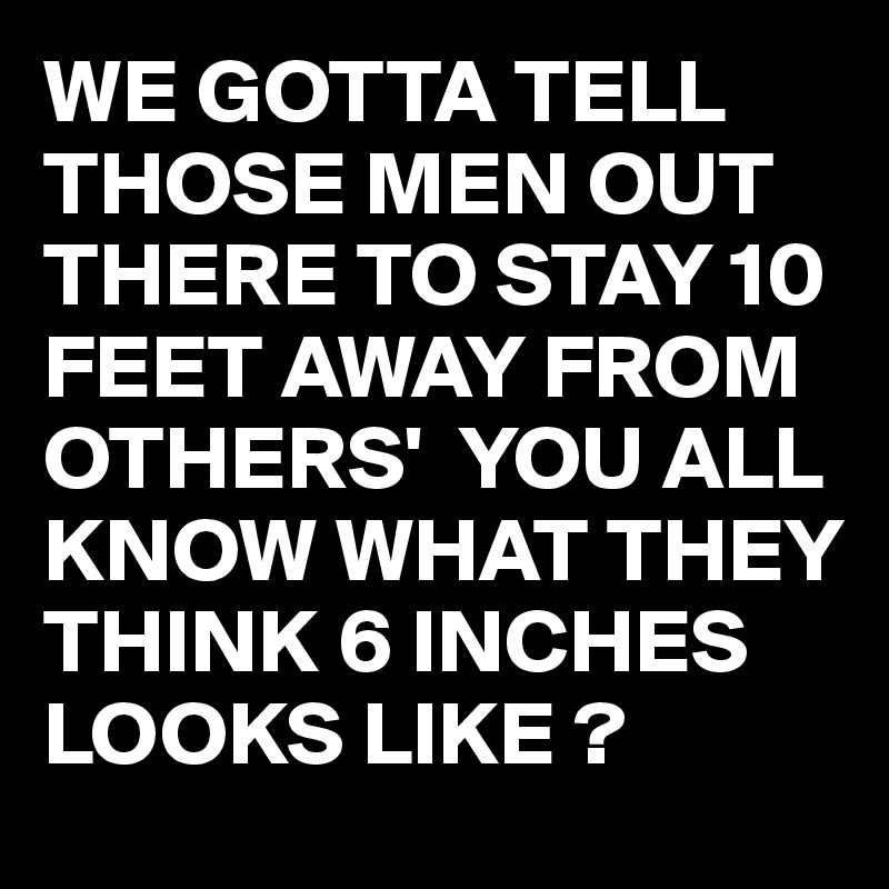 WE GOTTA TELL THOSE MEN OUT THERE TO STAY 10 FEET AWAY FROM OTHERS'  YOU ALL KNOW WHAT THEY THINK 6 INCHES LOOKS LIKE ?