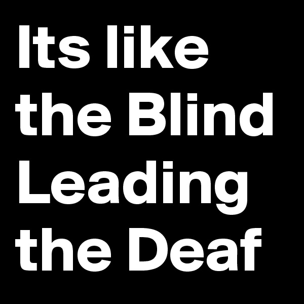 Its like the Blind Leading the Deaf