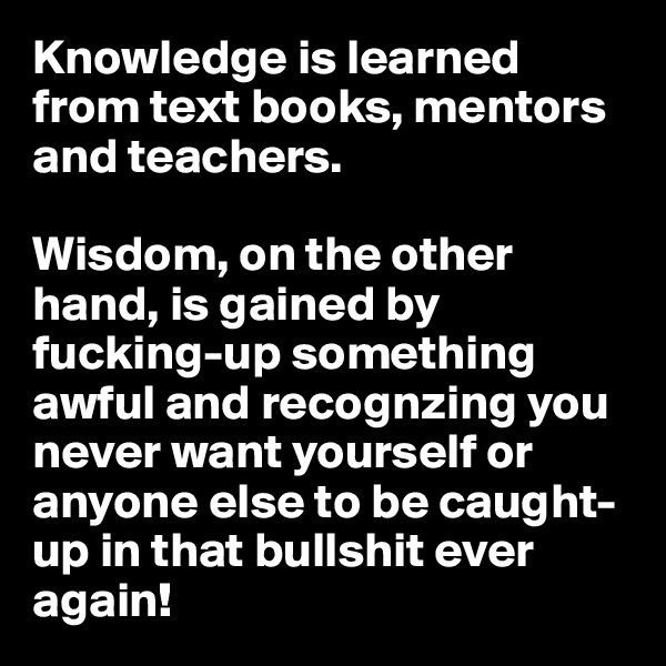 Knowledge is learned from text books, mentors and teachers. 

Wisdom, on the other hand, is gained by fucking-up something awful and recognzing you never want yourself or anyone else to be caught-up in that bullshit ever again!