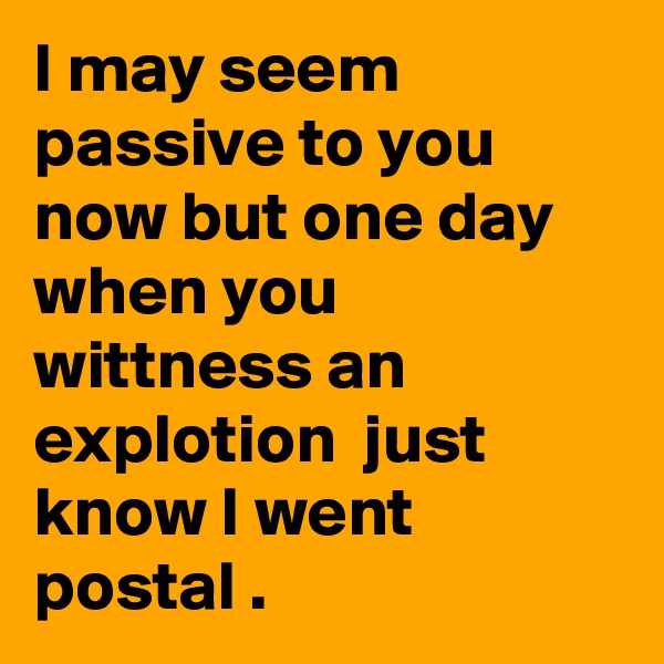 I may seem passive to you now but one day when you wittness an explotion  just know I went postal .