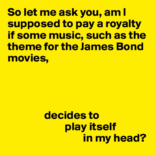 So let me ask you, am I supposed to pay a royalty if some music, such as the theme for the James Bond movies, 




                decides to 
                         play itself
                                 in my head?