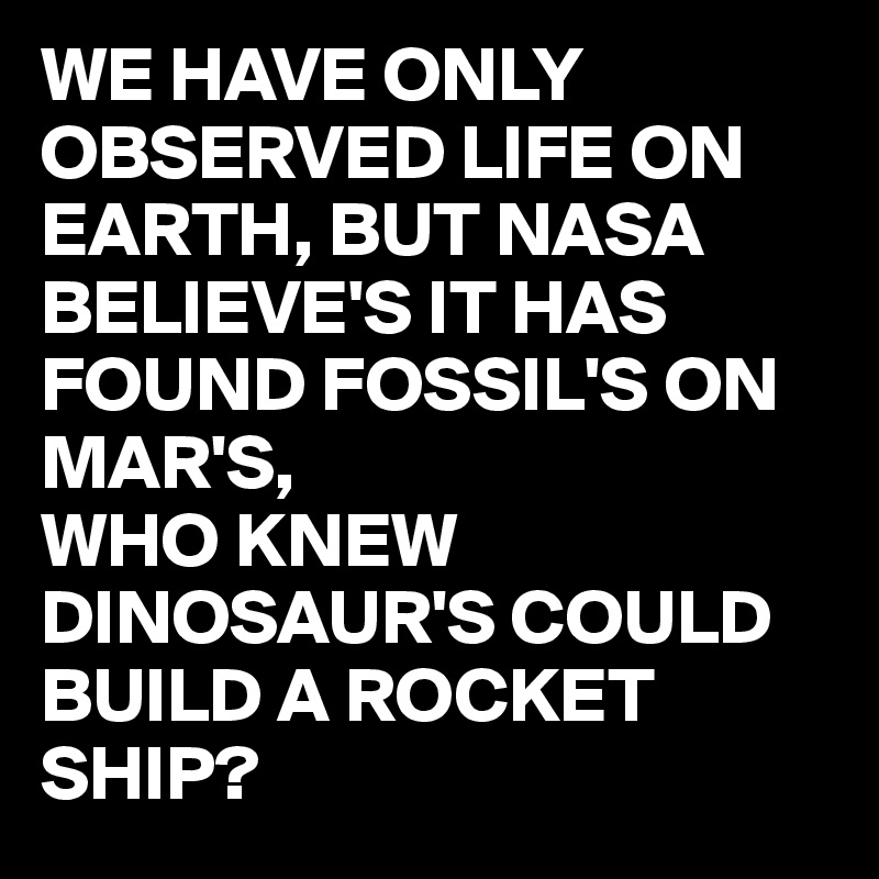 WE HAVE ONLY OBSERVED LIFE ON EARTH, BUT NASA BELIEVE'S IT HAS FOUND FOSSIL'S ON MAR'S,
WHO KNEW DINOSAUR'S COULD BUILD A ROCKET SHIP?