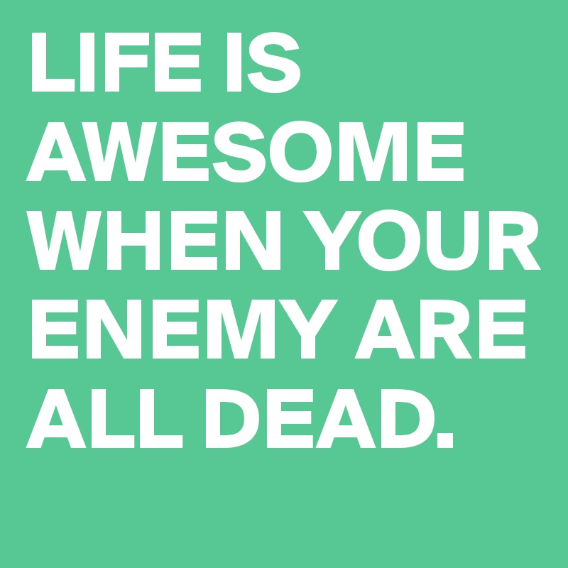 LIFE IS AWESOME WHEN YOUR ENEMY ARE ALL DEAD.