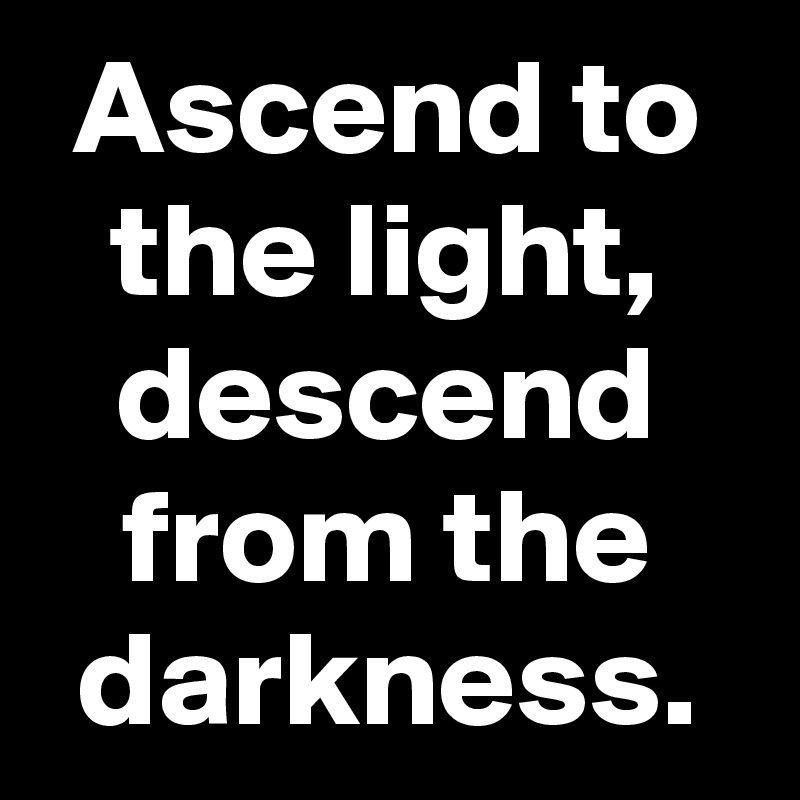 Ascend to the light, descend from the darkness.