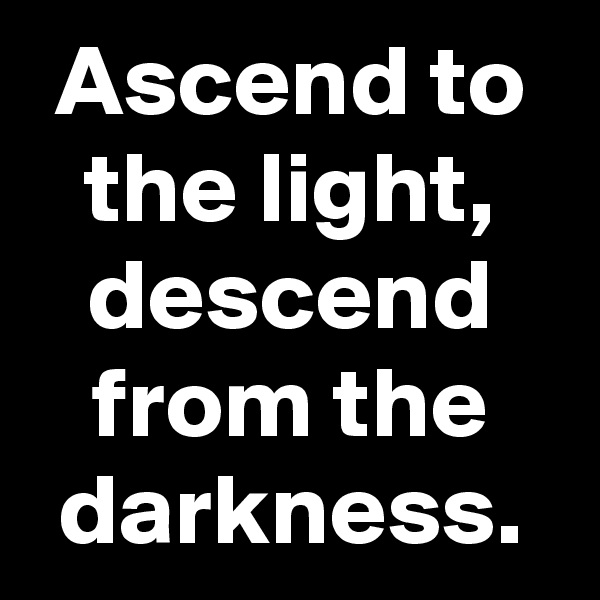 Ascend to the light, descend from the darkness.