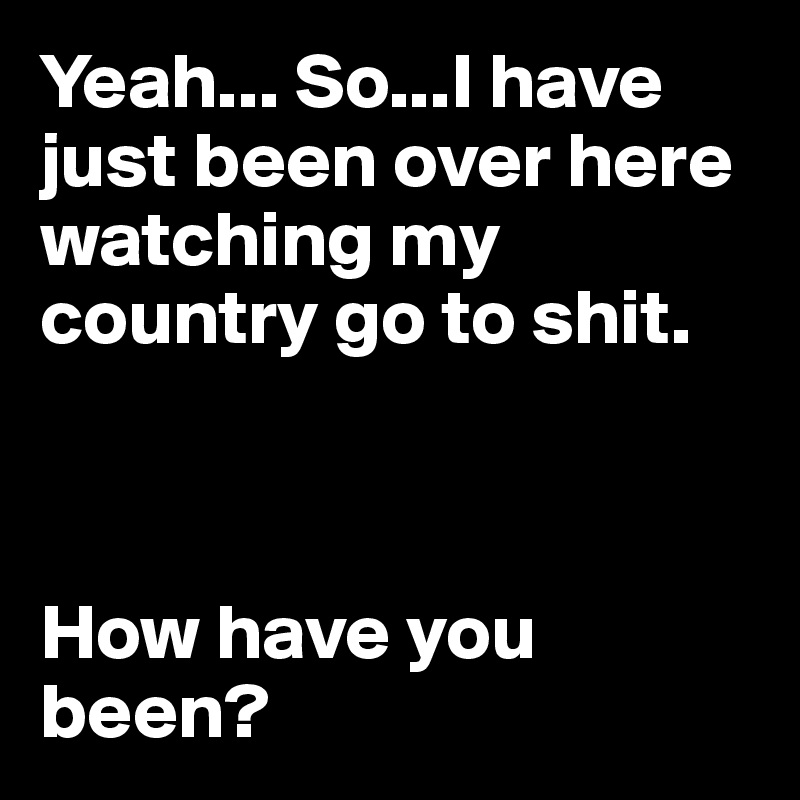 Yeah... So...I have just been over here watching my country go to shit.



How have you been?
