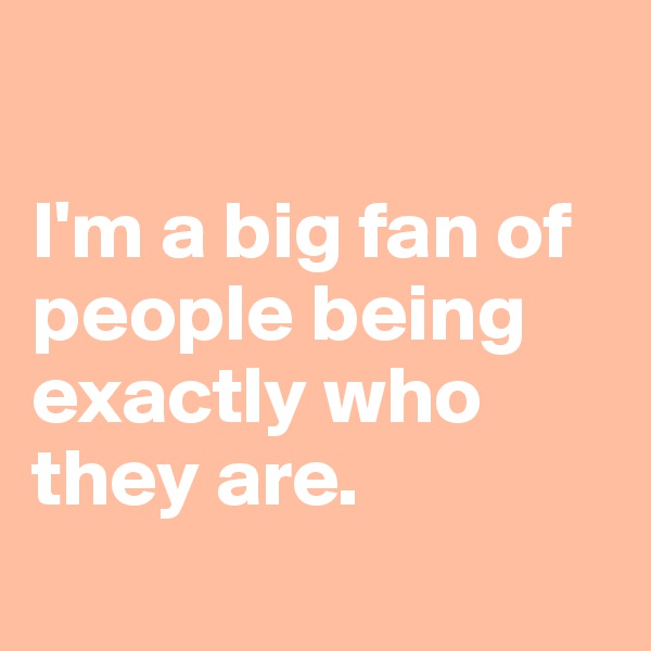 

I'm a big fan of people being exactly who they are.

