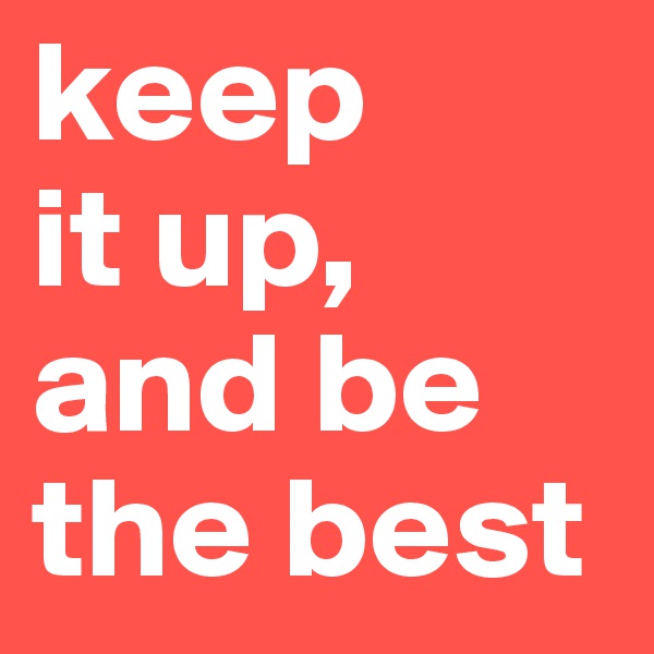 keep
it up,
and be the best