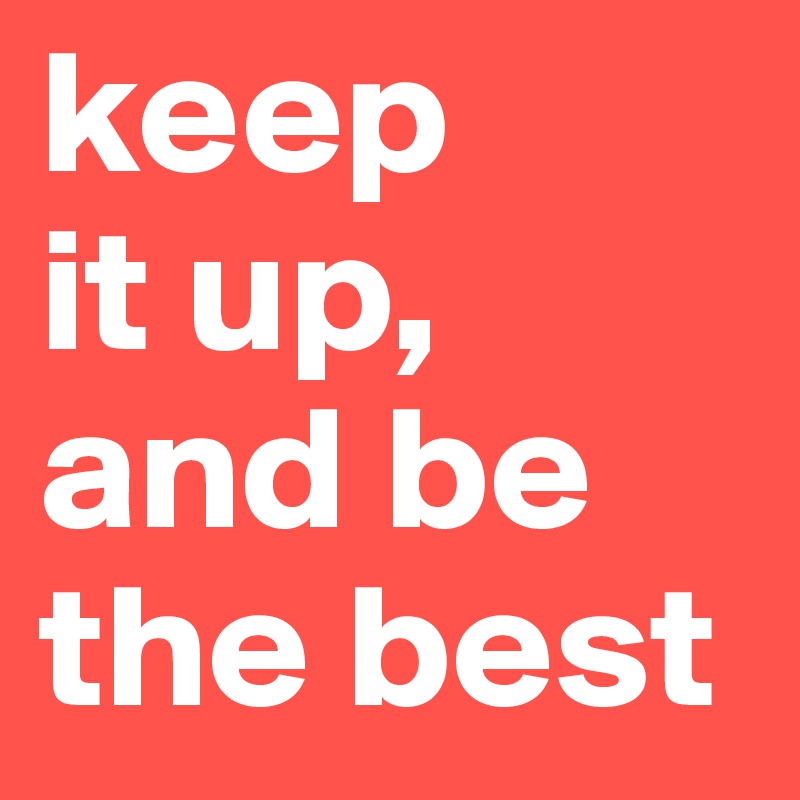 keep
it up,
and be the best