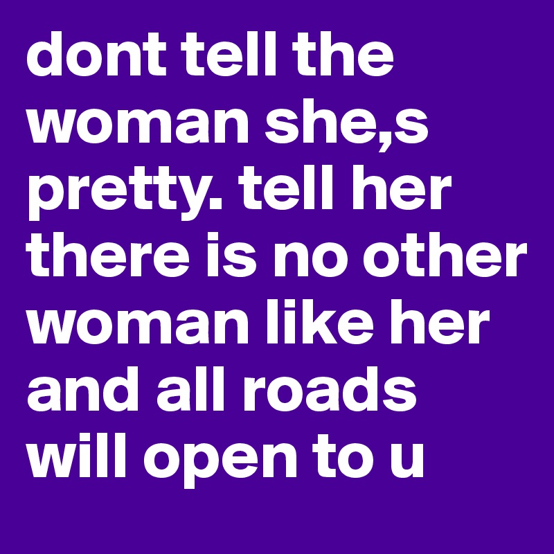 dont tell the woman she,s pretty. tell her there is no other woman like her and all roads will open to u