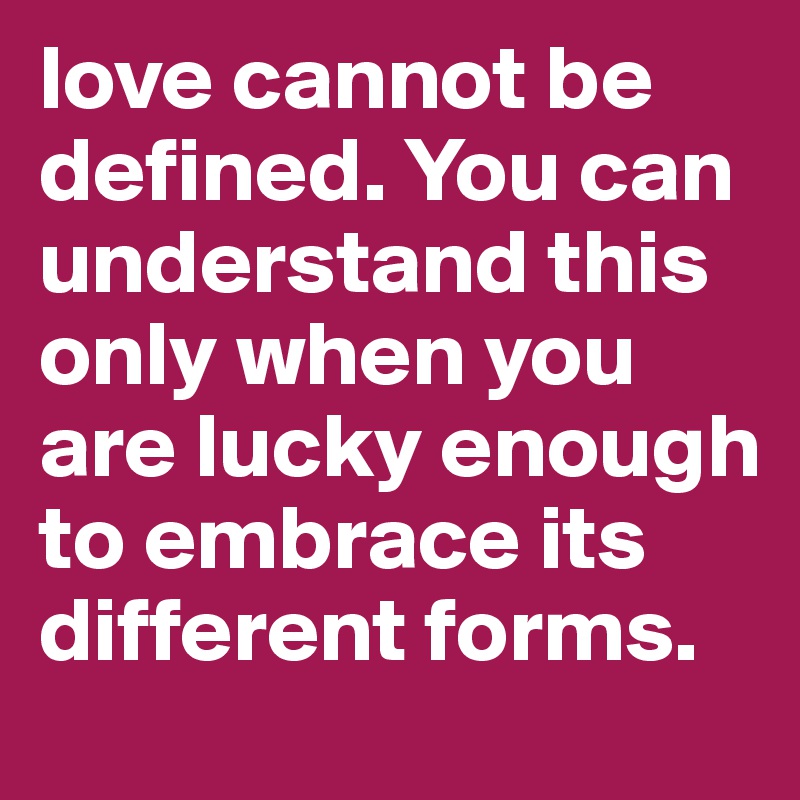 love cannot be defined. You can understand this only when you are lucky enough to embrace its different forms.