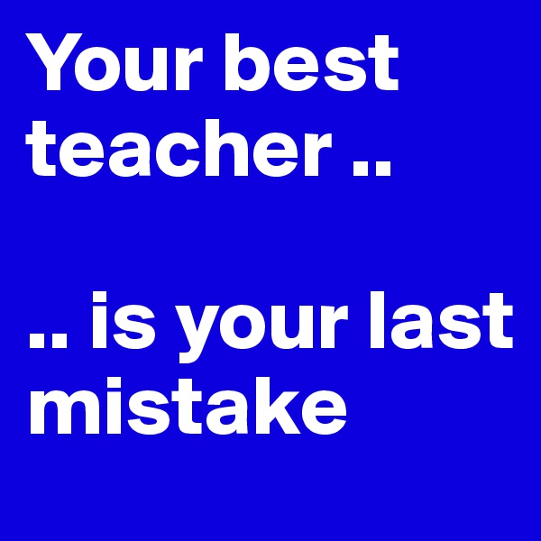 Your best teacher ..

.. is your last mistake
