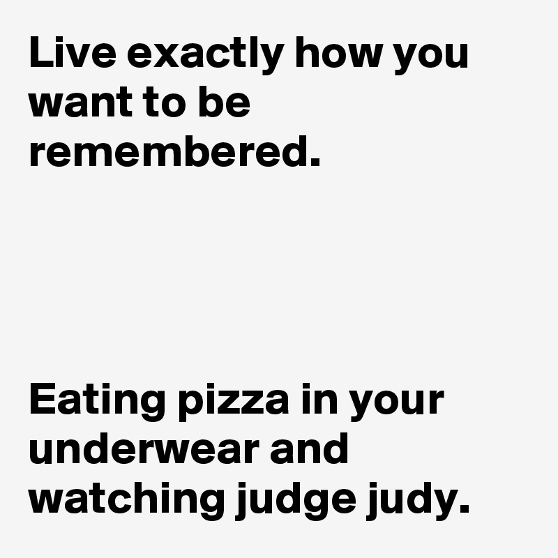Live exactly how you want to be remembered.




Eating pizza in your underwear and watching judge judy.