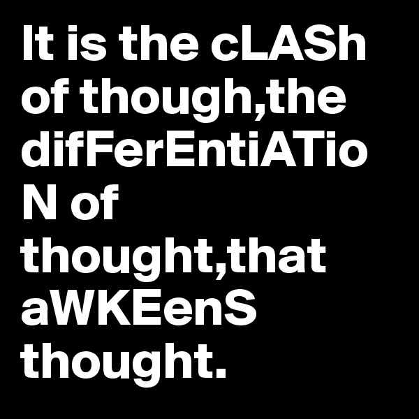 It is the cLASh of though,the difFerEntiATioN of thought,that aWKEenS thought.