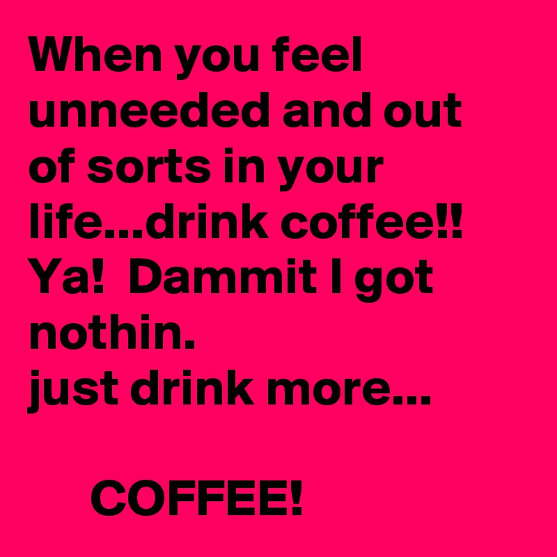 When you feel unneeded and out of sorts in your life...drink coffee!!  Ya!  Dammit I got nothin.                           just drink more...

      COFFEE!