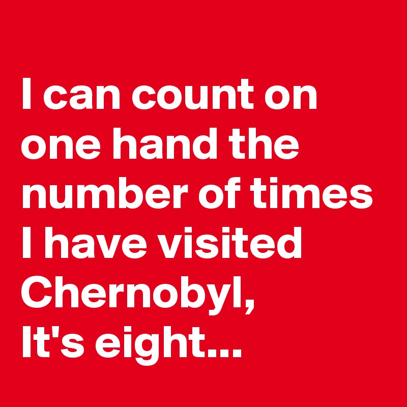 
I can count on one hand the number of times I have visited Chernobyl,
It's eight...