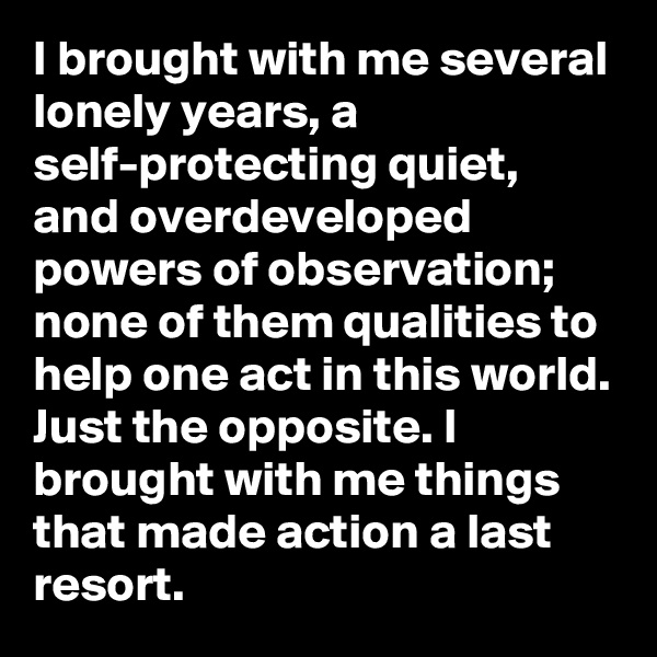 I brought with me several lonely years, a self-protecting quiet, and overdeveloped powers of observation; none of them qualities to help one act in this world. Just the opposite. I brought with me things that made action a last resort.
