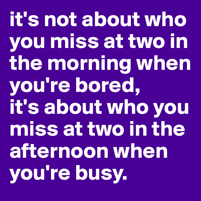 it's not about who you miss at two in the morning when you're bored,
it's about who you miss at two in the afternoon when you're busy.