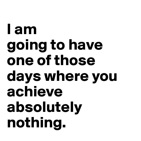 
I am
going to have 
one of those 
days where you achieve absolutely nothing.