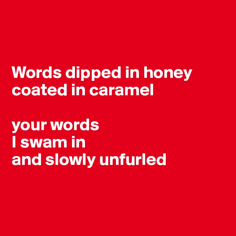 


Words dipped in honey
coated in caramel

your words
I swam in 
and slowly unfurled


