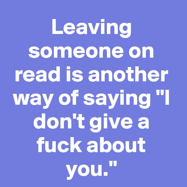 Leaving someone on read is another way of saying "I don't give a fuck about you."