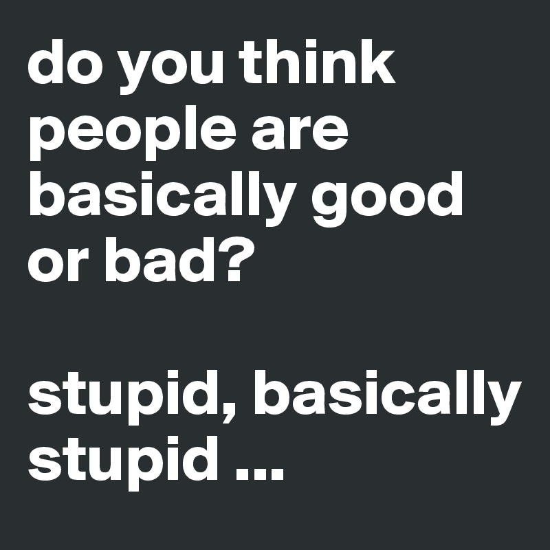 do you think people are basically good or bad?

stupid, basically stupid ...