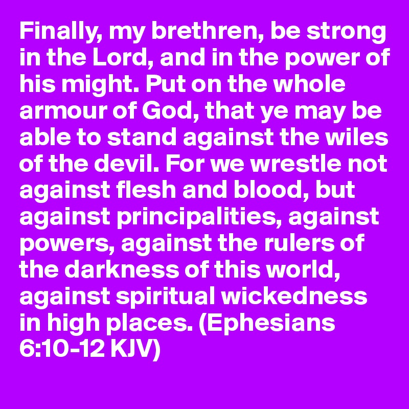 Finally, my brethren, be strong in the Lord, and in the power of his might. Put on the whole armour of God, that ye may be able to stand against the wiles of the devil. For we wrestle not against flesh and blood, but against principalities, against powers, against the rulers of the darkness of this world, against spiritual wickedness in high places. (Ephesians 6:10-12 KJV)