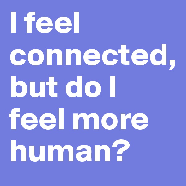 I feel connected,             but do I feel more human?