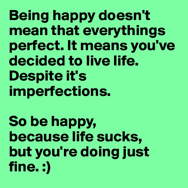 Being happy doesn't mean that everythings perfect. It means you've decided to live life. Despite it's imperfections.

So be happy,
because life sucks,
but you're doing just fine. :)
