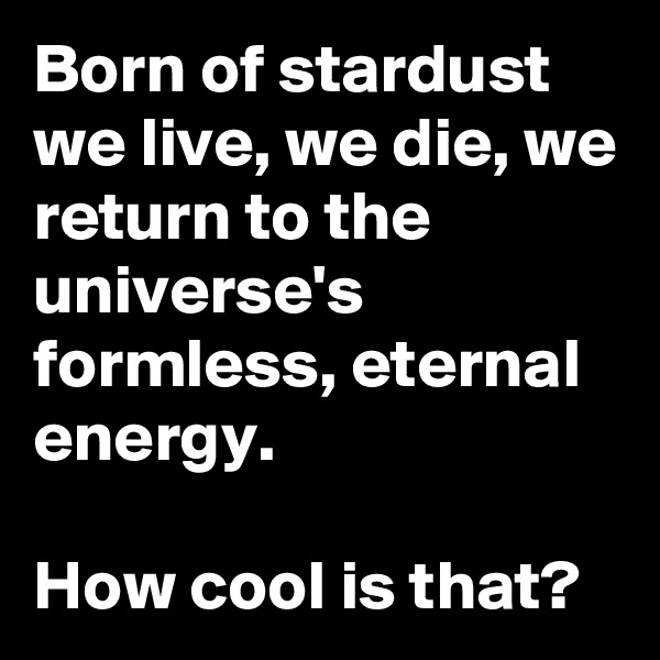 Born of stardust we live, we die, we return to the universe's formless, eternal energy.

How cool is that?