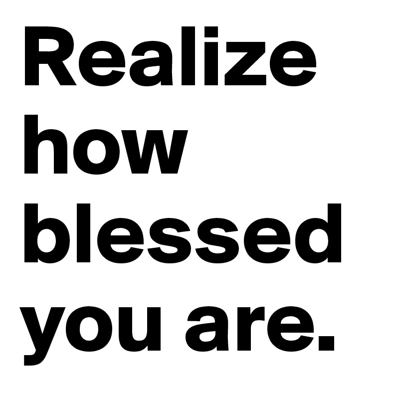 Realize how blessed you are.