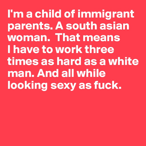 I'm a child of immigrant parents. A south asian woman.  That means 
I have to work three times as hard as a white man. And all while looking sexy as fuck.


