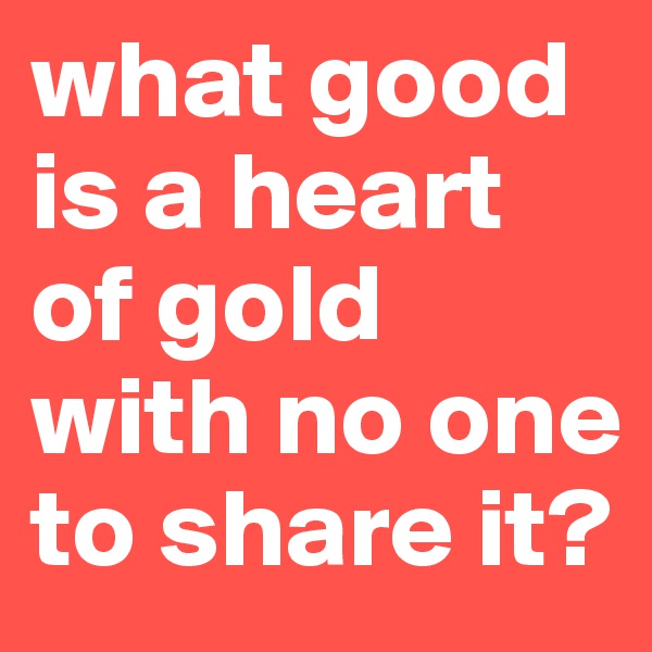 what good is a heart of gold with no one to share it?