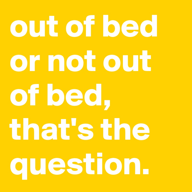 out of bed or not out of bed, that's the question.
