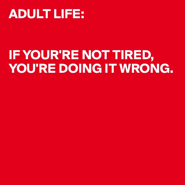 ADULT LIFE:


IF YOUR'RE NOT TIRED,
YOU'RE DOING IT WRONG.






