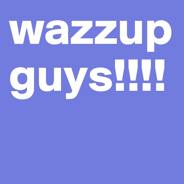 wazzup guys!!!!