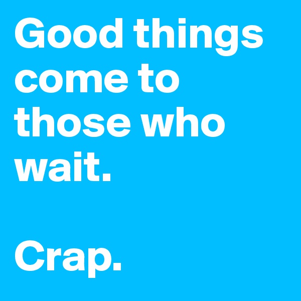 Good things come to those who wait. 

Crap.