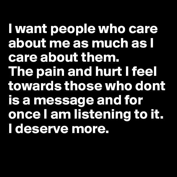 
I want people who care about me as much as I care about them. 
The pain and hurt I feel towards those who dont is a message and for once I am listening to it. I deserve more.

