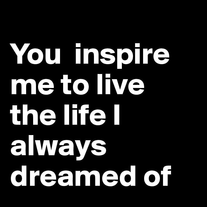                           You  inspire me to live the life I always dreamed of 