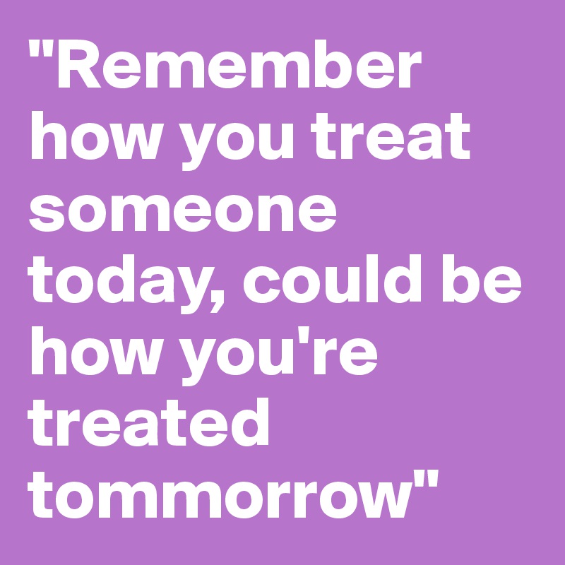 "Remember how you treat someone today, could be how you're treated tommorrow"