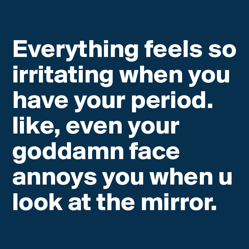 
Everything feels so irritating when you have your period. 
like, even your goddamn face annoys you when u look at the mirror. 