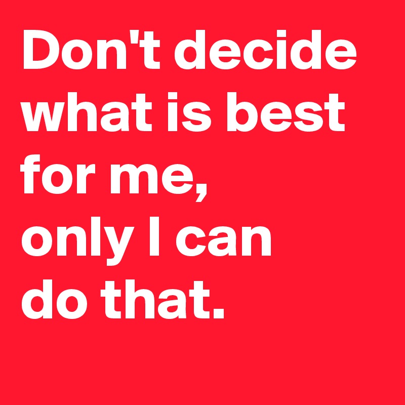 Don't decide 
what is best 
for me, 
only I can 
do that.