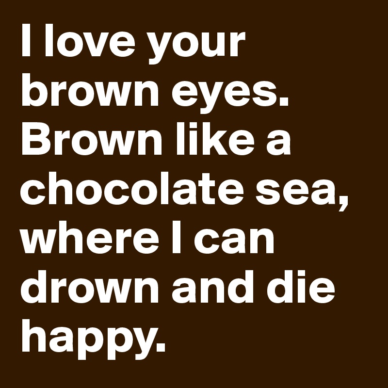 I love your brown eyes. Brown like a chocolate sea, where I can drown and die happy.