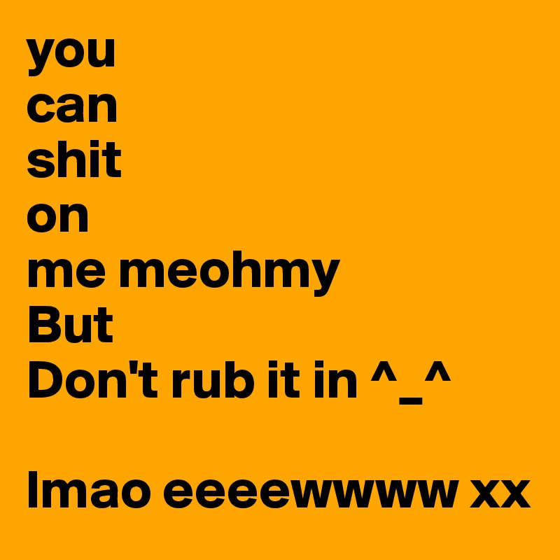 you 
can
shit
on
me meohmy
But
Don't rub it in ^_^

lmao eeeewwww xx