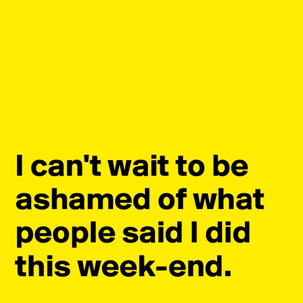 



I can't wait to be ashamed of what people said I did this week-end.