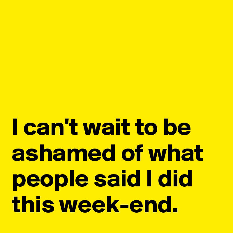 



I can't wait to be ashamed of what people said I did this week-end.