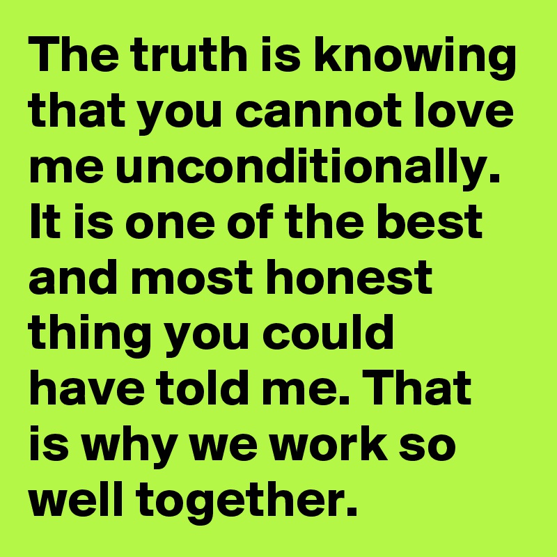 The truth is knowing that you cannot love me unconditionally. It is one of the best and most honest thing you could have told me. That is why we work so well together. 