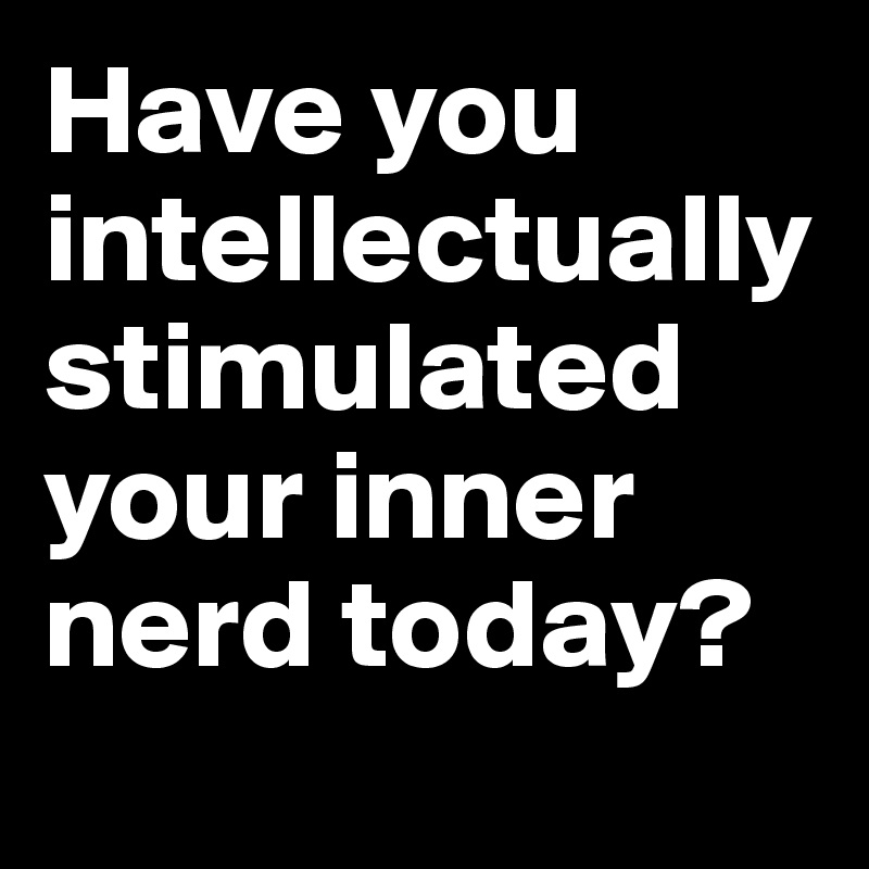 Have you intellectually stimulated your inner nerd today?
