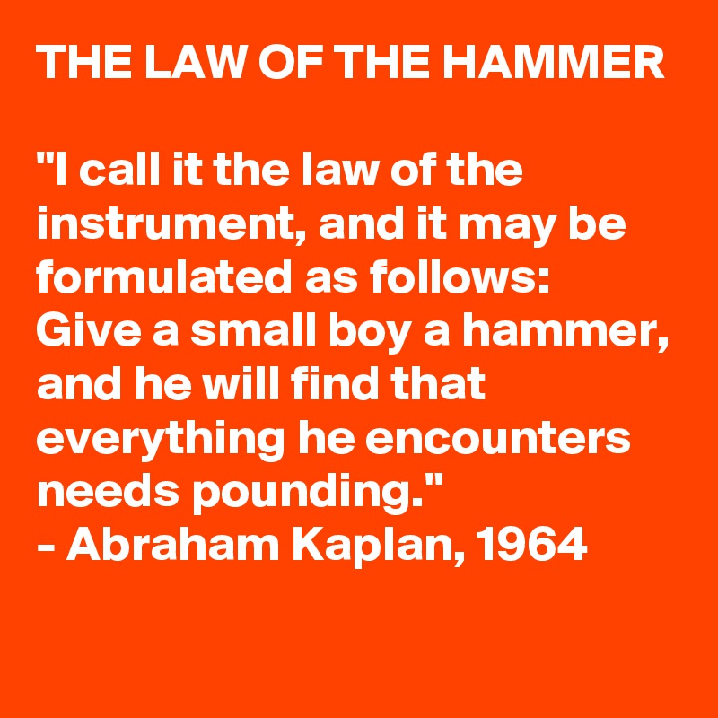 THE LAW OF THE HAMMER

"I call it the law of the instrument, and it may be formulated as follows: 
Give a small boy a hammer, and he will find that everything he encounters needs pounding."
- Abraham Kaplan, 1964